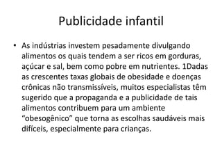 Publicidade infantil
• As indústrias investem pesadamente divulgando
alimentos os quais tendem a ser ricos em gorduras,
açúcar e sal, bem como pobre em nutrientes. 1Dadas
as crescentes taxas globais de obesidade e doenças
crônicas não transmissíveis, muitos especialistas têm
sugerido que a propaganda e a publicidade de tais
alimentos contribuem para um ambiente
“obesogênico” que torna as escolhas saudáveis mais
difíceis, especialmente para crianças.
 