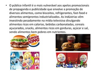 • O público infantil é o mais vulnerável aos apelos promocionais
de propaganda e publicidade que envolve a promoção de
diversos alimentos, como biscoitos, refrigerantes, fast-food e
alimentos semiprontos industrializados. As indústrias vêm
investindo pesadamente na mídia televisiva divulgando
alimentos ricos em calorias, bebidas carbonatadas, cereais
açucarados, snacks, alimentos ricos em gorduras, açúcar e sal,
sendo alimentos bem pobres em nutrientes.
 