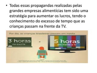 • Todas essas propagandas realizadas pelas
grandes empresas alimentícias tem sido uma
estratégia para aumentar os lucros, tendo o
conhecimento do excesso de tempo que as
crianças passam na frente da TV.
 