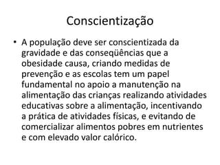Conscientização
• A população deve ser conscientizada da
gravidade e das conseqüências que a
obesidade causa, criando medidas de
prevenção e as escolas tem um papel
fundamental no apoio a manutenção na
alimentação das crianças realizando atividades
educativas sobre a alimentação, incentivando
a prática de atividades físicas, e evitando de
comercializar alimentos pobres em nutrientes
e com elevado valor calórico.
 
