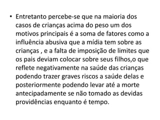 • Entretanto percebe-se que na maioria dos
casos de crianças acima do peso um dos
motivos principais é a soma de fatores como a
influência abusiva que a mídia tem sobre as
crianças , e a falta de imposição de limites que
os pais deviam colocar sobre seus filhos,o que
reflete negativamente na saúde das crianças
podendo trazer graves riscos a saúde delas e
posteriormente podendo levar até a morte
antecipadamente se não tomado as devidas
providências enquanto é tempo.
 