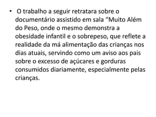 • O trabalho a seguir retratara sobre o
documentário assistido em sala “Muito Além
do Peso, onde o mesmo demonstra a
obesidade infantil e o sobrepeso, que reflete a
realidade da má alimentação das crianças nos
dias atuais, servindo como um aviso aos pais
sobre o excesso de açúcares e gorduras
consumidos diariamente, especialmente pelas
crianças.
 