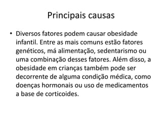 Principais causas
• Diversos fatores podem causar obesidade
infantil. Entre as mais comuns estão fatores
genéticos, má alimentação, sedentarismo ou
uma combinação desses fatores. Além disso, a
obesidade em crianças também pode ser
decorrente de alguma condição médica, como
doenças hormonais ou uso de medicamentos
a base de corticoides.
 