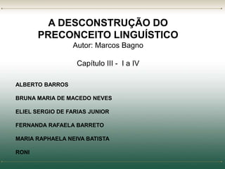 A DESCONSTRUÇÃO DO 
PRECONCEITO LINGUÍSTICO 
Autor: Marcos Bagno 
Capítulo III - I a IV 
ALBERTO BARROS 
BRUNA MARIA DE MACEDO NEVES 
ELIEL SERGIO DE FARIAS JUNIOR 
FERNANDA RAFAELA BARRETO 
MARIA RAPHAELA NEIVA BATISTA 
RONI 
 