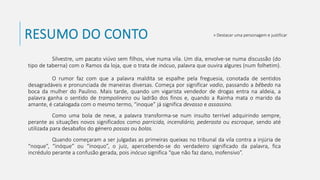 RESUMO DO CONTO
Silvestre, um pacato viúvo sem filhos, vive numa vila. Um dia, envolve-se numa discussão (do
tipo de taberna) com o Ramos da loja, que o trata de inócuo, palavra que ouvira algures (num folhetim).
O rumor faz com que a palavra maldita se espalhe pela freguesia, conotada de sentidos
desagradáveis e pronunciada de maneiras diversas. Começa por significar vadio, passando a bêbedo na
boca da mulher do Paulino. Mais tarde, quando um vigarista vendedor de drogas entra na aldeia, a
palavra ganha o sentido de trampolineiro ou ladrão dos finos e, quando a Rainha mata o marido da
amante, é catalogada com o mesmo termo, “inoque” já significa devasso e assassino.
Como uma bola de neve, a palavra transforma-se num insulto terrível adquirindo sempre,
perante as situações novos significados como parricida, incendiário, pederasta ou escroque, sendo até
utilizada para desabafos do género possas ou bolas.
Quando começaram a ser julgadas as primeiras queixas no tribunal da vila contra a injúria de
“noque”, “inóque” ou “inoquo”, o juiz, apercebendo-se do verdadeiro significado da palavra, fica
incrédulo perante a confusão gerada, pois inócuo significa “que não faz dano, inofensivo”.
» Destacar uma personagem e justificar
 
