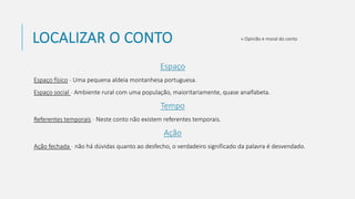 LOCALIZAR O CONTO
Espaço
Espaço físico - Uma pequena aldeia montanhesa portuguesa.
Espaço social - Ambiente rural com uma população, maioritariamente, quase analfabeta.
Tempo
Referentes temporais - Neste conto não existem referentes temporais.
Ação
Ação fechada - não há dúvidas quanto ao desfecho, o verdadeiro significado da palavra é desvendado.
» Opinião e moral do conto
 