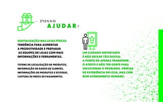 A J U D A R ?
- P O S S O
DIGITALIZAÇÃO NAS LOJAS FÍSICAS
TENDÊNCIA PARA AUMENTAR
A PRODUTIVIDADE E PREPARAR
AS EQUIPES DE LOJAS COM MAIS
INFORMAÇÕES E FERRAMENTAS.
TOTENS DE LOCALIZAÇÃO DE PRODUTOS,
INFORMAÇÃO DE DADOS DE CLIENTES,
INFORMAÇÕES DE PRODUTOS E ESTOQUE,
CAPTURA DE MEIOS DE PAGAMENTOS.
UM CUIDADO IMPORTANTE
É NÃO DEIXAR TÃO DIGITAL
A PONTO DE APENAS TRANSFERIR
O ATRITO E NÃO TER GENTE PARA
SOLUCIONAR O PROBLEMA. PRECISA
DE EXPERIÊNCIA EM LOJA, MAS COM
BOM ATENDIMENTO HUMANO.
 