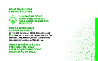 LOJAS MAIS LIMPAS
E MENOS POLUÍDAS.
ILUMINAÇÃO COMO
FATOR FUNDAMENTAL
PARA VALORIZAÇÃO DOS
PRODUTOS.
OUTRA TENDÊNCIA É USAR
REDUNDÂNCIA, USAR
PARTE DO PRODUTO COMO
DECORAÇÃO DA LOJA.
USO DA TECNOLOGIA
A FAVOR DA VENDA.
AS PESSOAS CAMINHAM COM O OLHAR VOLTADO
15% PARA BAIXO. POR ISSO, UMA DAS INOVAÇÕES
APRESENTADAS, TAMBÉM, FORAM LEDS NO CHÃO
PARA APRESENTAR PROMOÇÕES NO PDV.
 