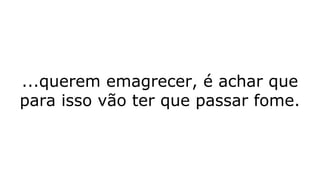 ...querem emagrecer, é achar que
para isso vão ter que passar fome.
 