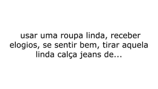usar uma roupa linda, receber
elogios, se sentir bem, tirar aquela
linda calça jeans de...
 