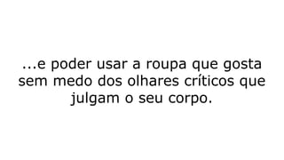 ...e poder usar a roupa que gosta
sem medo dos olhares críticos que
julgam o seu corpo.
 