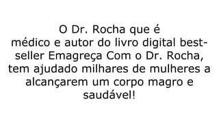 O Dr. Rocha que é
médico e autor do livro digital best-
seller Emagreça Com o Dr. Rocha,
tem ajudado milhares de mulheres a
alcançarem um corpo magro e
saudável!
 