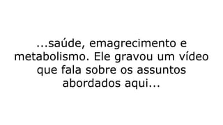 ...saúde, emagrecimento e
metabolismo. Ele gravou um vídeo
que fala sobre os assuntos
abordados aqui...
 