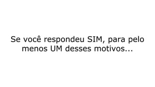 Se você respondeu SIM, para pelo
menos UM desses motivos...
 
