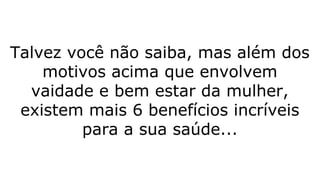 Talvez você não saiba, mas além dos
motivos acima que envolvem
vaidade e bem estar da mulher,
existem mais 6 benefícios incríveis
para a sua saúde...
 