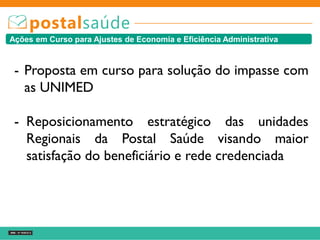 Ações em Curso para Ajustes de Economia e Eficiência Administrativa
- Proposta em curso para solução do impasse com
as UNIMED
- Reposicionamento estratégico das unidades
Regionais da Postal Saúde visando maior
satisfação do beneficiário e rede credenciada
 