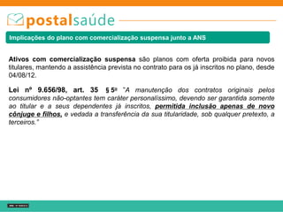 Implicações do plano com comercialização suspensa junto a ANS
Lei nº 9.656/98, art. 35 §5o ”A manutenção dos contratos originais pelos
consumidores não-optantes tem caráter personalíssimo, devendo ser garantida somente
ao titular e a seus dependentes já inscritos, permitida inclusão apenas de novo
cônjuge e filhos, e vedada a transferência da sua titularidade, sob qualquer pretexto, a
terceiros.”
Ativos com comercialização suspensa são planos com oferta proibida para novos
titulares, mantendo a assistência prevista no contrato para os já inscritos no plano, desde
04/08/12.
 