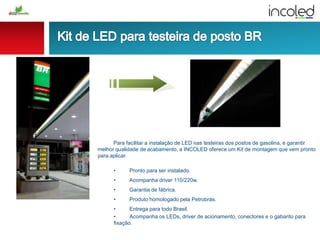 Para facilitar a instalação de LED nas testeiras dos postos de gasolina, e garantir
melhor qualidade de acabamento, a INCOLED oferece um Kit de montagem que vem pronto
para aplicar.
• Pronto para ser instalado.
• Acompanha driver 110/220w.
• Garantia de fábrica.
• Produto homologado pela Petrobrás.
• Entrega para todo Brasil.
• Acompanha os LEDs, driver de acionamento, conectores e o gabarito para
fixação.
 