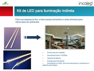 Com sua espessura fina, a barra possui tamanhos e cores diversas para
vários tipos de ambientes.
• Pronto para ser instalado.
• Acompanha driver 110/220w.
• Garantia de fábrica.
• Entrega para todo Brasil.
• Acompanha os LEDs, driver de acionamento, conectores e o
gabarito para fixação.
 