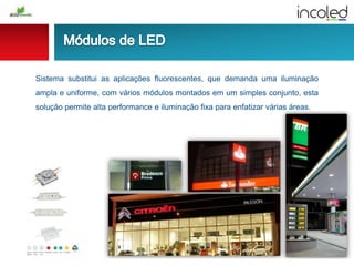 Sistema substitui as aplicações fluorescentes, que demanda uma iluminação
ampla e uniforme, com vários módulos montados em um simples conjunto, esta
solução permite alta performance e iluminação fixa para enfatizar várias áreas.
 