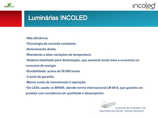 Luminárias são modulares com
capacidade para atender diversas aplicações.
•Alta eficiência.
•Tecnologia de corrente constante.
•Acionamento direto.
•Resistente a altas variações de temperatura.
•Sistema habilitado para dimerização, que aumenta ainda mais a economia no
consumo de energia.
•Durabilidade: acima de 50.000 horas
•3 anos de garantia.
•Menor custo de manutenção e operação.
•Os LEDs usado na BR500, atende norma internacional LM 80-8, que garante um
produto com excelência em qualidade e desempenho.
 
