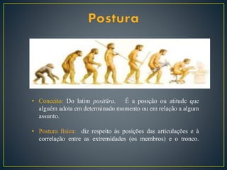 • Conceito: Do latim positūra. É a posição ou atitude que
alguém adota em determinado momento ou em relação a algum
assunto.
• Postura física: diz respeito às posições das articulações e à
correlação entre as extremidades (os membros) e o tronco.
 