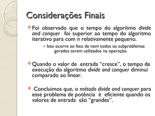 Foi observado que o tempo do algoritmo divide
and conquer foi superior ao tempo do algoritmo
iterativo para com n relativamente pequeno.
- Isto ocorre ao fato de nem todos os subproblemas
gerados serem utilizados na operação.
Quando o valor de entrada “cresce”, o tempo de
execução do algoritmo divide and conquer diminui
comparado ao linear.
 Concluimos que, o método divide and conquer para
esse problema de potência é eficiente quando os
valores de entrada são “grandes”.
Considerações FinaisConsiderações Finais
 