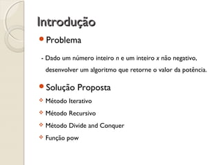 IntroduçãoIntrodução
Problema
- Dado um número inteiro n e um inteiro x não negativo,
desenvolver um algoritmo que retorne o valor da potência.
Solução Proposta
 Método Iterativo
 Método Recursivo
 Método Divide and Conquer
 Função pow
 