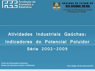 http://www.fee.rs.gov.br




     Atividades Industriais Gaúchas:
    Indicadores do Potencial Poluidor
                                Série 2002-2009

Centro de Informações Estatísticas
Núcleo de Indicadores Sociais e Ambientais    Porto Alegre, 05 de junho de 2012.
 
