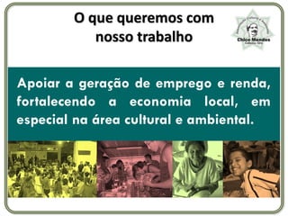 O que queremos com
           nosso trabalho

Apoiar a geração de emprego e renda,
fortalecendo a economia local, em
especial na área cultural e ambiental.
 