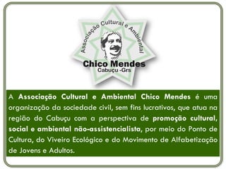 A Associação Cultural e Ambiental Chico Mendes é uma
organização da sociedade civil, sem fins lucrativos, que atua na
região do Cabuçu com a perspectiva de promoção cultural,
social e ambiental não-assistencialista, por meio do Ponto de
Cultura, do Viveiro Ecológico e do Movimento de Alfabetização
de Jovens e Adultos.
 