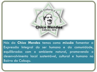 Nós da Chico Mendes temos como missão fomentar a
Expressão Integral do ser humano e da comunidade,
equilibrados com o ambiente natural, promovendo o
desenvolvimento local sustentável, cultural e humano no
Bairro do Cabuçu.
 