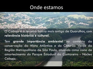 Onde estamos



O Cabuçu é o terceiro bairro mais antigo de Guarulhos, com
relevância histórica e cultural.
Tem grande importância ambiental no contexto da
conservação da Mata Atlântica e do Cinturão Verde da
Região Metropolitana de São Paulo, atuando como zona de
amortecimento do Parque Estadual da Cantareira - Núcleo
Cabuçu.
 
