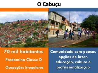 O Cabuçu




70 mil habitantes       Comunidade com poucas
                           opções de lazer,
Predomina Classe D
                          educação, cultura e
Ocupações Irregulares     profissionalização
 