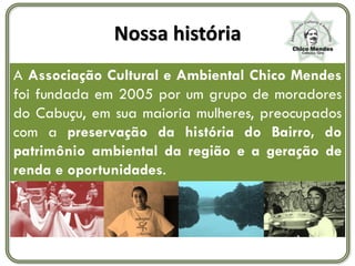 Nossa história
A Associação Cultural e Ambiental Chico Mendes
foi fundada em 2005 por um grupo de moradores
do Cabuçu, em sua maioria mulheres, preocupados
com a preservação da história do Bairro, do
patrimônio ambiental da região e a geração de
renda e oportunidades.
 