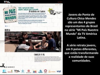 Jovens do Ponto de
 Cultura Chico Mendes
  são um dos 4 grupos
representantes do Brasil
na série “Mi País Nuestro
 Mundo” da TV América
          Latina.

 A série retrata jovens,
 em 9 países diferentes,
que estão transformando
  a realidade de suas
     comunidades.
 