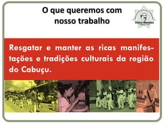 O que queremos com
           nosso trabalho

Resgatar e manter as ricas manifes-
tações e tradições culturais da região
do Cabuçu.
 