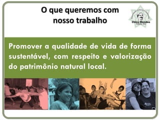 O que queremos com
           nosso trabalho

Promover a qualidade de vida de forma
sustentável, com respeito e valorização
do patrimônio natural local.
 