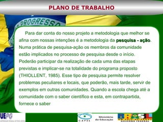 Para dar conta do nosso projeto a metodologia que melhor se afina com nossas intenções é a metodologia da  pesquisa - ação . Numa prática de pesquisa-ação os membros da comunidade estão implicados no processo de pesquisa desde o início. Poderão participar da realização de cada uma das etapas previstas e implicar-se na totalidade do programa proposto (THIOLLENT, 1985). Esse tipo de pesquisa permite resolver problemas peculiares e locais, que poderão, mais tarde, servir de exemplos em outras comunidades. Quando a escola chega até a comunidade com o saber científico e esta, em contrapartida, fornece o saber  PLANO DE TRABALHO 
