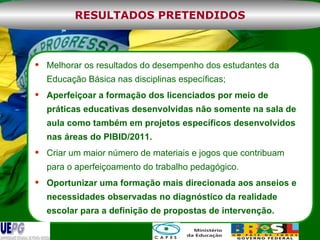 Melhorar os resultados do desempenho dos estudantes da Educação Básica nas disciplinas específicas; Aperfeiçoar a formação dos licenciados por meio de práticas educativas desenvolvidas não somente na sala de aula como também em projetos específicos desenvolvidos nas áreas do PIBID/2011. Criar um maior número de materiais e jogos que contribuam para o aperfeiçoamento do trabalho pedagógico. Oportunizar uma formação mais direcionada aos anseios e necessidades observadas no diagnóstico da realidade escolar para a definição de propostas de intervenção. RESULTADOS PRETENDIDOS 