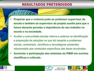 Propiciar que a vivência junto ao professor supervisor da escola e também ao supervisor do projeto auxilie para que o futuro docente perceba a importância do seu trabalho na escola e na sociedade.  Auxiliar a comunidade escolar interna e externa na identificação e proposição de soluções no que diz respeito a problemas sociais, ambientais, científicos e tecnológicos existentes relacionados aos conteúdos específicos das áreas envolvidas; Aumentar a participação dos bolsistas do PIBID em eventos científicos e culturais. RESULTADOS PRETENDIDOS 