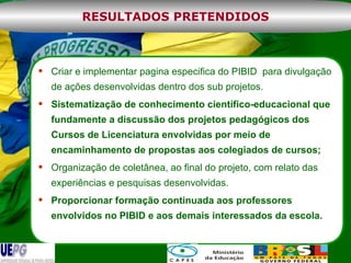 Criar e implementar pagina especifica do PIBID  para divulgação de ações desenvolvidas dentro dos sub projetos.  Sistematização de conhecimento científico-educacional que fundamente a discussão dos projetos pedagógicos dos Cursos de Licenciatura envolvidas por meio de encaminhamento de propostas aos colegiados de cursos; Organização de coletânea, ao final do projeto, com relato das experiências e pesquisas desenvolvidas. Proporcionar formação continuada aos professores envolvidos no PIBID e aos demais interessados da escola.  RESULTADOS PRETENDIDOS 