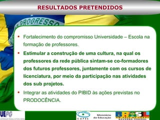 Fortalecimento do compromisso Universidade – Escola na formação de professores. Estimular a construção de uma cultura, na qual os professores da rede pública sintam-se co-formadores dos futuros professores, juntamente com os cursos de licenciatura, por meio da participação nas atividades dos sub projetos. Integrar as atividades do PIBID às ações previstas no PRODOCÊNCIA. RESULTADOS PRETENDIDOS 