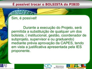 Sim, é possível!  Durante a execução do Projeto, será permitida a substituição de qualquer um dos bolsista, ( institucional, gestão, coordenador de subprojeto, supervisor e ou graduando) mediante prévia aprovação da CAPES, tendo em vista a justificativa apresentada pela IES proponente.  É possível trocar o BOLSISTA do PIBID 