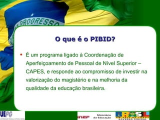 O que é o PIBID? É um programa ligado à Coordenação de Aperfeiçoamento de Pessoal de Nível Superior – CAPES, e responde ao compromisso de investir na valorização do magistério e na melhoria da qualidade da educação brasileira. 