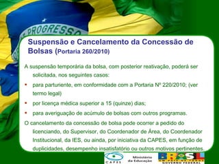 Suspensão e Cancelamento da Concessão de Bolsas ( Portaria 260/2010) A suspensão temporária da bolsa, com posterior reativação, poderá ser solicitada, nos seguintes casos:  para parturiente, em conformidade com a Portaria Nº 220/2010; (ver termo legal) por licença médica superior a 15 (quinze) dias; para averiguação de acúmulo de bolsas com outros programas. O cancelamento da concessão de bolsa pode ocorrer a pedido do licenciando, do Supervisor, do Coordenador de Área, do Coordenador Institucional, da IES, ou ainda, por iniciativa da CAPES, em função de duplicidades, desempenho insatisfatório ou outros motivos pertinentes. 