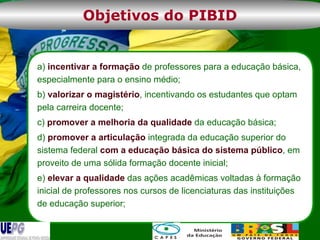 a)  incentivar a formação  de professores para a educação básica, especialmente para o ensino médio; b)  valorizar o magistério , incentivando os estudantes que optam pela carreira docente; c)  promover a melhoria da qualidade  da educação básica; d)  promover a articulação  integrada da educação superior do sistema federal  com a educação básica do sistema público , em proveito de uma sólida formação docente inicial; e)  elevar a qualidade  das ações acadêmicas voltadas à formação inicial de professores nos cursos de licenciaturas das instituições de educação superior; Objetivos do PIBID 