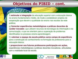 f)  estimular a integração  da educação superior com a educação básica no ensino fundamental e médio, de modo a estabelecer projetos de cooperação que elevem a qualidade do ensino nas escolas da rede pública; g)  fomentar experiências metodológicas e práticas docentes de caráter inovador , que utilizem recursos de tecnologia da informação e da comunicação, e que se orientem para a superação de problemas identificados no processo ensino-aprendizagem; h)  valorizar o espaço da escola pública como campo de experiência  para a construção do conhecimento na formação de professores para a educação básica; i)  proporcionar aos futuros professores participação em ações,  experiências metodológicas e práticas docentes inovadoras, articuladas com a realidade local da escola. Objetivos do PIBID – cont. 