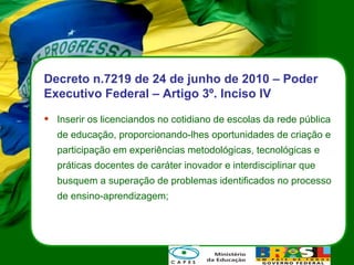 Decreto n.7219 de 24 de junho de 2010 – Poder Executivo Federal – Artigo 3º. Inciso IV Inserir os licenciandos no cotidiano de escolas da rede pública de educação, proporcionando-lhes oportunidades de criação e participação em experiências metodológicas, tecnológicas e práticas docentes de caráter inovador e interdisciplinar que busquem a superação de problemas identificados no processo de ensino-aprendizagem; 