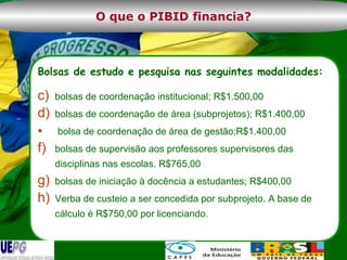 Bolsas de estudo e pesquisa nas seguintes modalidades: bolsas de coordenação institucional; R$1.500,00 bolsas de coordenação de área (subprojetos); R$1.400,00 bolsa de coordenação de área de gestão;R$1.400,00 bolsas de supervisão aos professores supervisores das disciplinas nas escolas. R$765,00 bolsas de iniciação à docência a estudantes; R$400,00 Verba de custeio a ser concedida por subprojeto. A base de cálculo é R$750,00 por licenciando. O que o PIBID financia? 